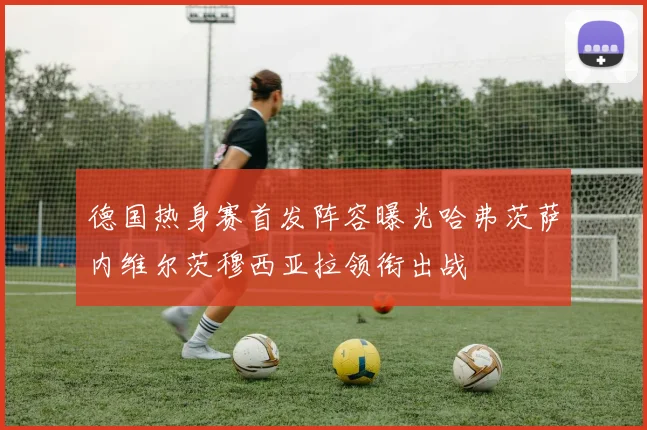 德国热身赛首发阵容曝光哈弗茨萨内维尔茨穆西亚拉领衔出战