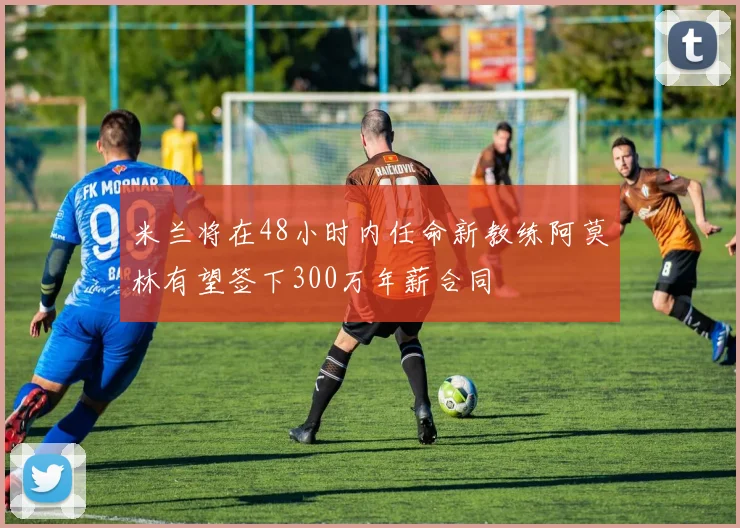 米兰将在48小时内任命新教练阿莫林有望签下300万年薪合同