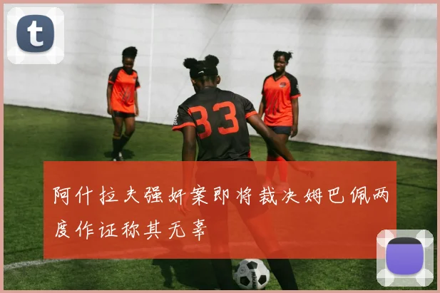 阿什拉夫强奸案即将裁决姆巴佩两度作证称其无辜