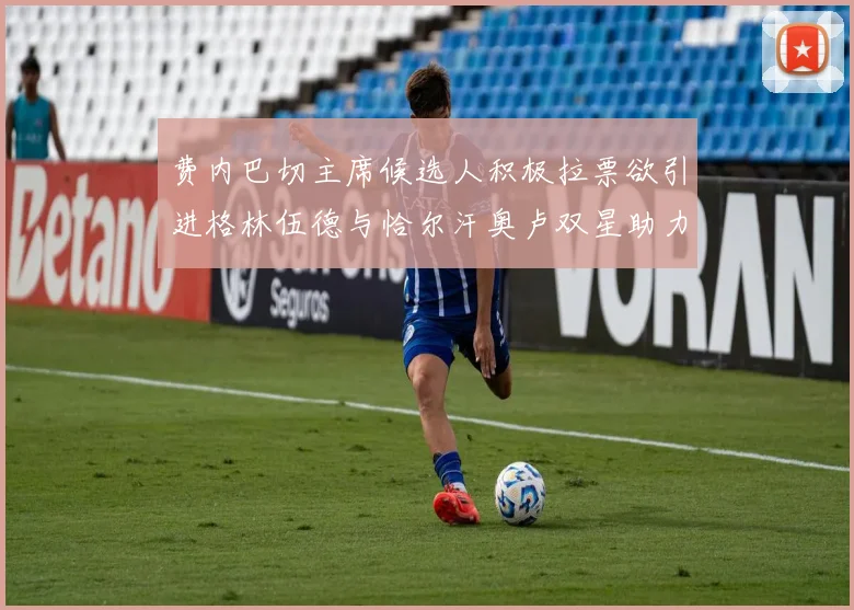 费内巴切主席候选人积极拉票欲引进格林伍德与恰尔汗奥卢双星助力球队