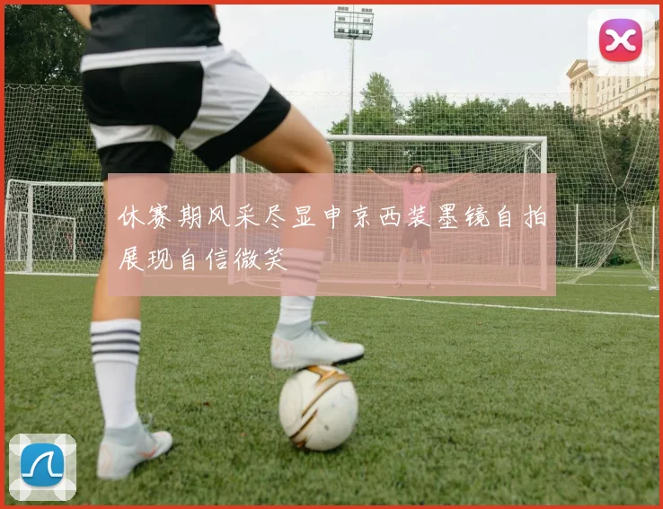 休赛期风采尽显申京西装墨镜自拍展现自信微笑