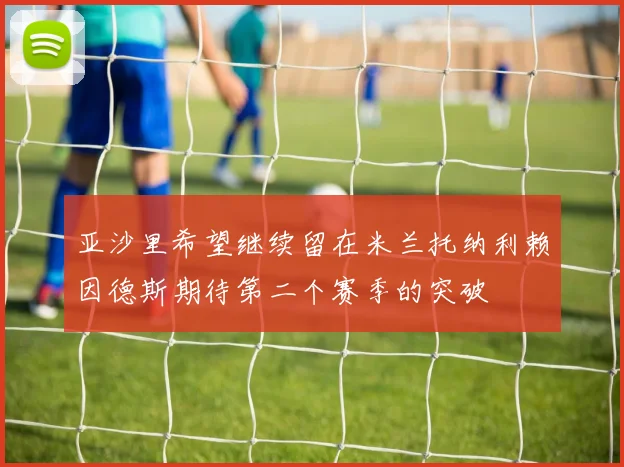 亚沙里希望继续留在米兰托纳利赖因德斯期待第二个赛季的突破