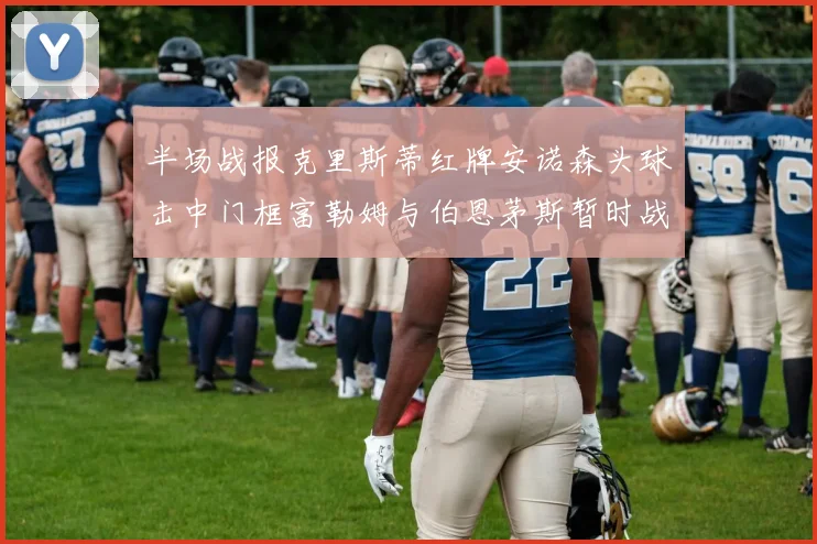 半场战报克里斯蒂红牌安诺森头球击中门框富勒姆与伯恩茅斯暂时战成平局