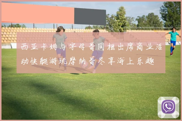 西亚卡姆与字母哥同框出席商业活动快艇游玩摩纳哥尽享海上乐趣