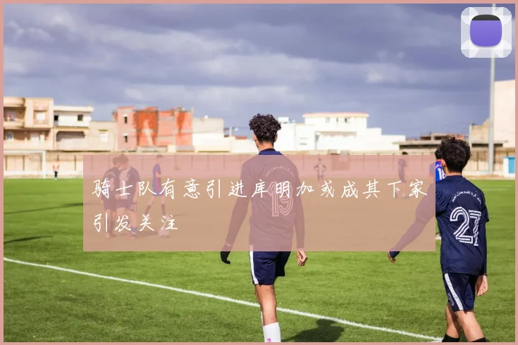 骑士队有意引进库明加或成其下家引发关注