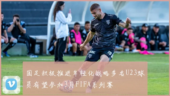 国足积极推进年轻化战略多名U23球员有望参加3月FIFA系列赛