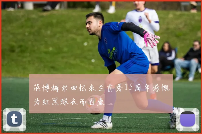 范博梅尔回忆米兰首秀15周年感慨为红黑球衣而自豪