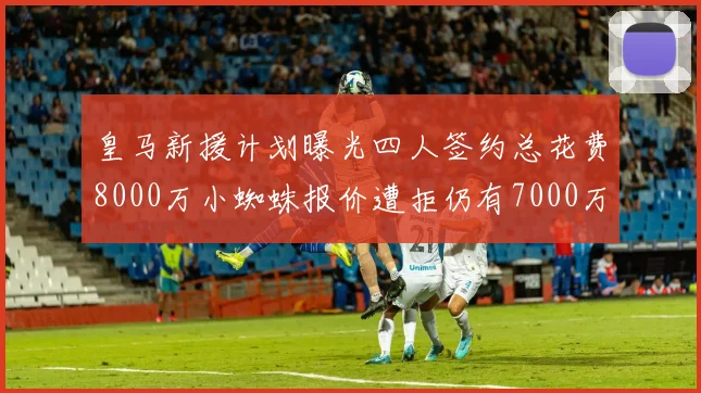 皇马新援计划曝光四人签约总花费8000万小蜘蛛报价遭拒仍有7000万预算