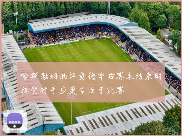 哈斯勒姆批评爱德华兹赛未结束时祝贺对手应更专注于比赛