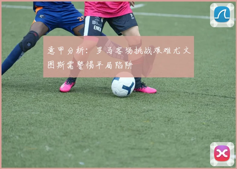 意甲分析：罗马客场挑战艰难尤文图斯需警惕平局陷阱