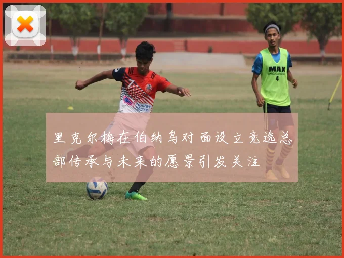 里克尔梅在伯纳乌对面设立竞选总部传承与未来的愿景引发关注