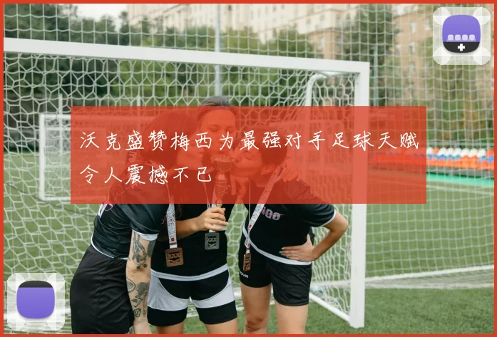 沃克盛赞梅西为最强对手足球天赋令人震撼不已