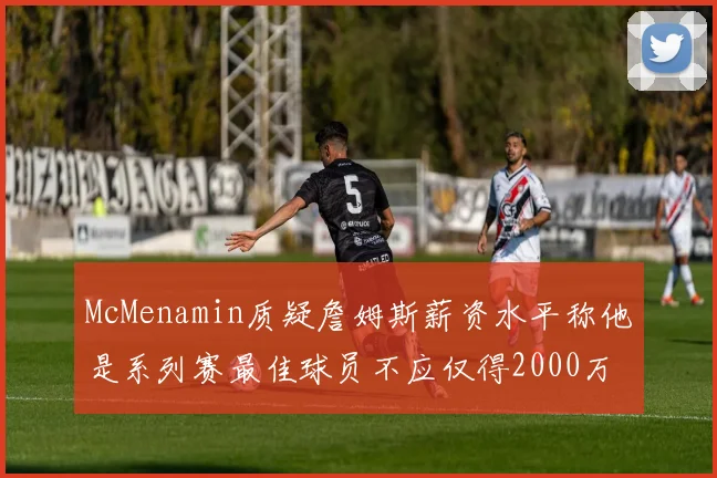 McMenamin质疑詹姆斯薪资水平称他是系列赛最佳球员不应仅得2000万