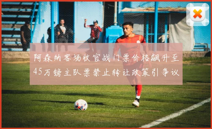 阿森纳客场收官战门票价格飙升至45万镑主队票禁止转让政策引争议