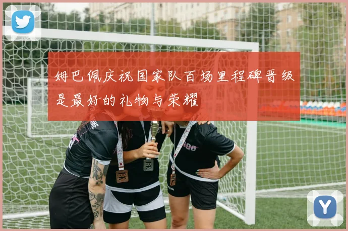 姆巴佩庆祝国家队百场里程碑晋级是最好的礼物与荣耀