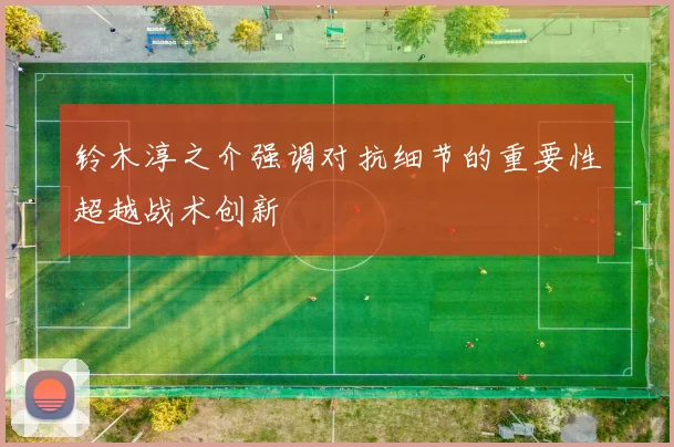 铃木淳之介强调对抗细节的重要性超越战术创新