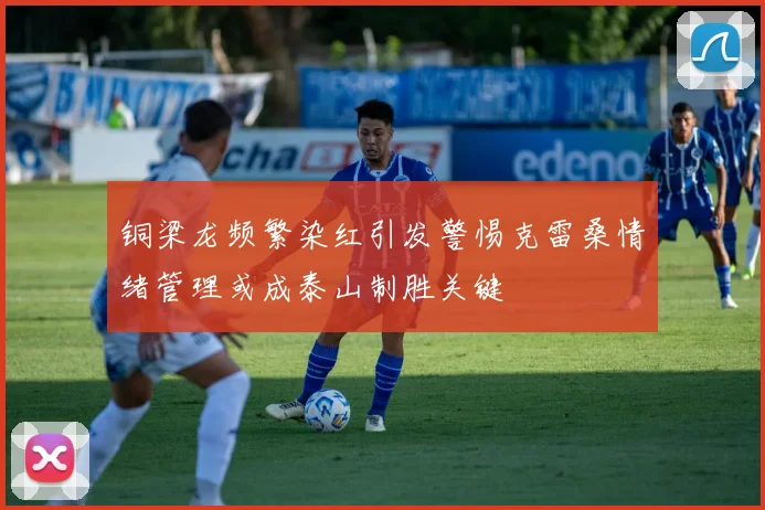 铜梁龙频繁染红引发警惕克雷桑情绪管理或成泰山制胜关键