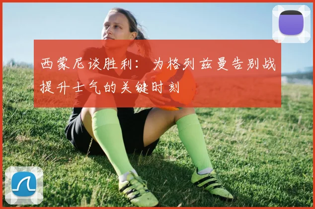 西蒙尼谈胜利：为格列兹曼告别战提升士气的关键时刻