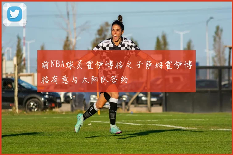 前NBA球员霍伊博格之子萨姆霍伊博格有意与太阳队签约