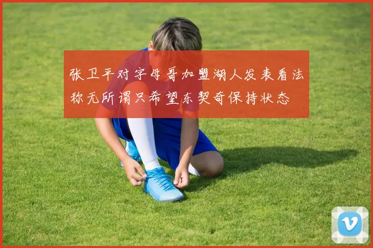 张卫平对字母哥加盟湖人发表看法称无所谓只希望东契奇保持状态