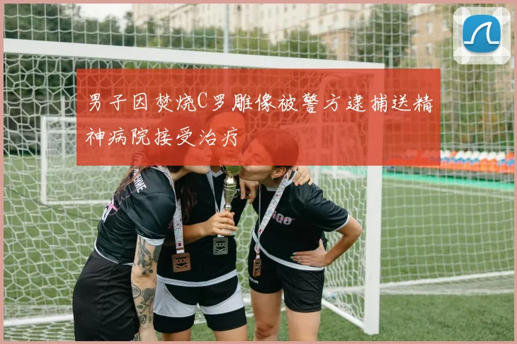 男子因焚烧C罗雕像被警方逮捕送精神病院接受治疗
