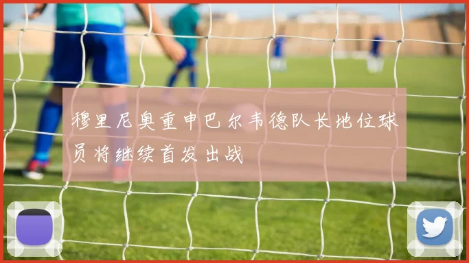 穆里尼奥重申巴尔韦德队长地位球员将继续首发出战