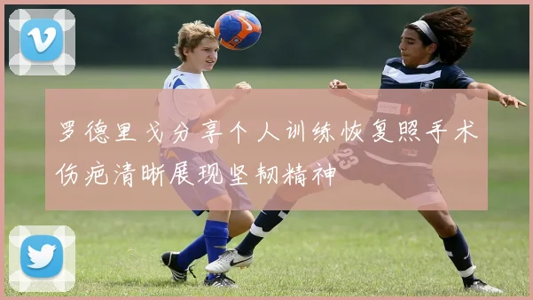 罗德里戈分享个人训练恢复照手术伤疤清晰展现坚韧精神