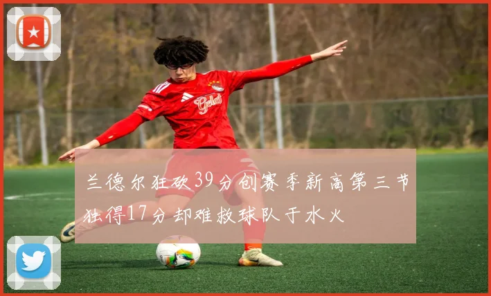 兰德尔狂砍39分创赛季新高第三节独得17分却难救球队于水火