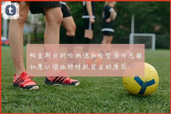 帕金斯分析伦纳德和哈登为何总能如愿以偿独特特权背后的原因